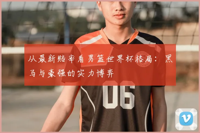 从最新赔率看男篮世界杯格局:黑马与豪强的实力博弈