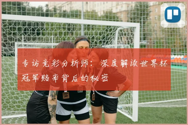 专访竞彩分析师：深度解读世界杯冠军赔率背后的秘密