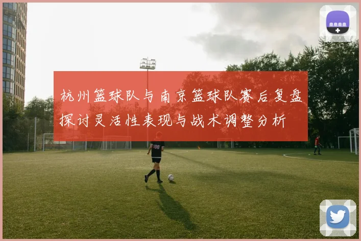 杭州篮球队与南京篮球队赛后复盘探讨灵活性表现与战术调整分析